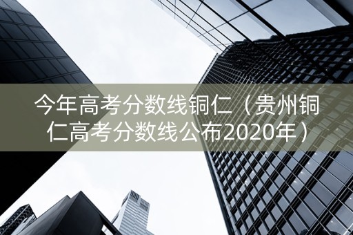今年高考分数线铜仁（贵州铜仁高考分数线公布2020年）