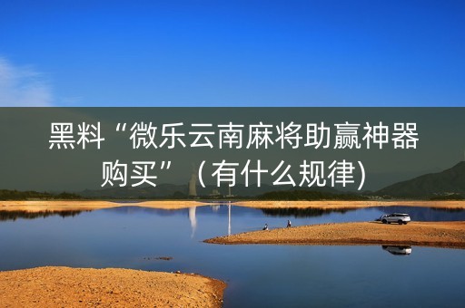 黑料“微乐云南麻将助赢神器购买”（有什么规律)
