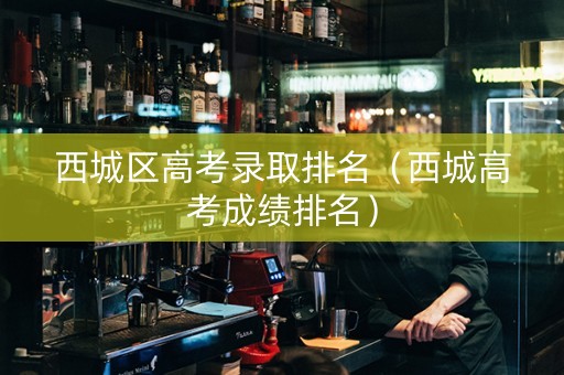 西城区高考录取排名（西城高考成绩排名）