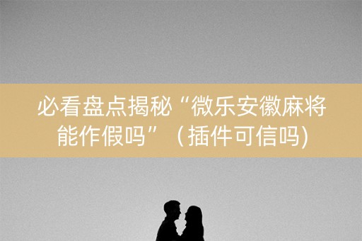 必看盘点揭秘“微乐安徽麻将能作假吗”（插件可信吗)