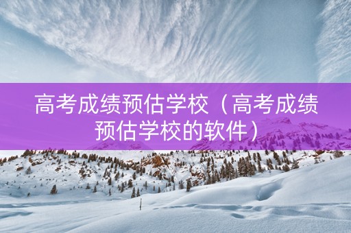 高考成绩预估学校（高考成绩预估学校的软件）