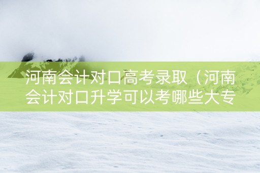 河南会计对口高考录取（河南会计对口升学可以考哪些大专）