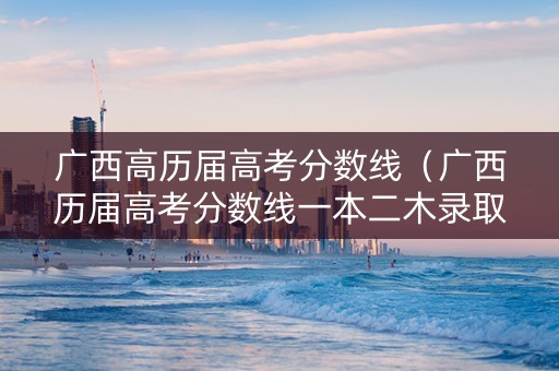 广西高历届高考分数线（广西历届高考分数线一本二木录取分数线）