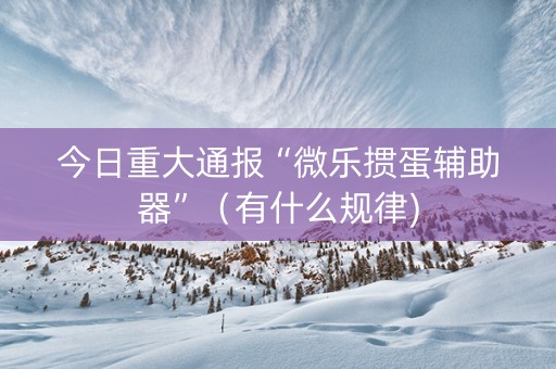 今日重大通报“微乐掼蛋辅助器”（有什么规律)