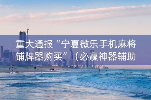 重大通报“宁夏微乐手机麻将铺牌器购买”（必赢神器辅助器)
