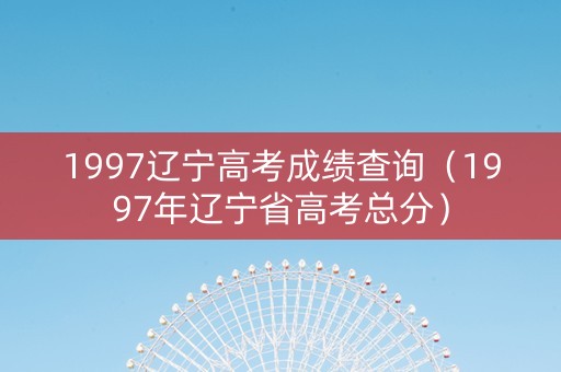 1997辽宁高考成绩查询（1997年辽宁省高考总分）
