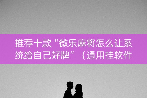 推荐十款“微乐麻将怎么让系统给自己好牌”（通用挂软件多少钱)
