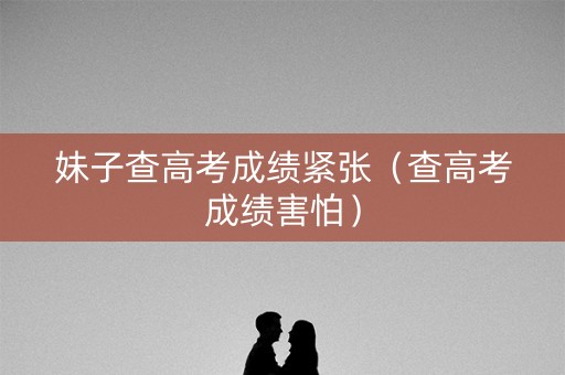 妹子查高考成绩紧张（查高考成绩害怕）