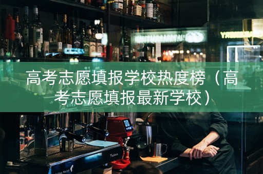 高考志愿填报学校热度榜（高考志愿填报最新学校）
