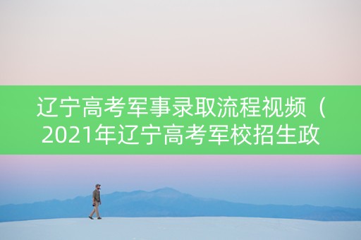 辽宁高考军事录取流程视频（2021年辽宁高考军校招生政策）