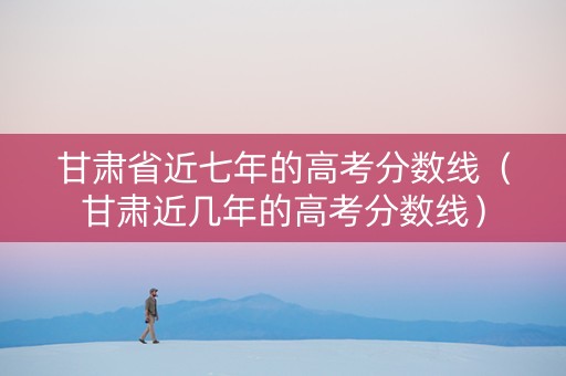甘肃省近七年的高考分数线（甘肃近几年的高考分数线）