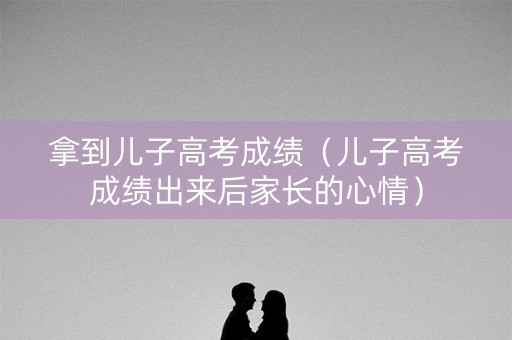 拿到儿子高考成绩（儿子高考成绩出来后家长的心情）