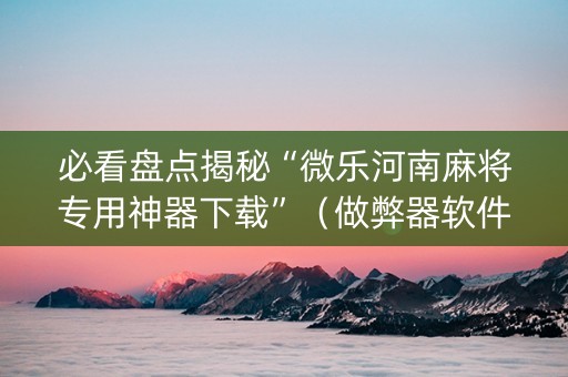 必看盘点揭秘“微乐河南麻将专用神器下载”（做弊器软件下载)