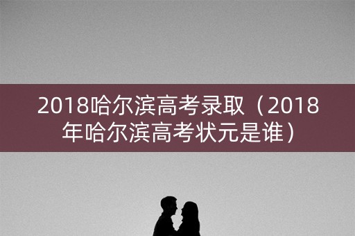 2018哈尔滨高考录取（2018年哈尔滨高考状元是谁）