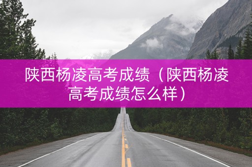 陕西杨凌高考成绩（陕西杨凌高考成绩怎么样）
