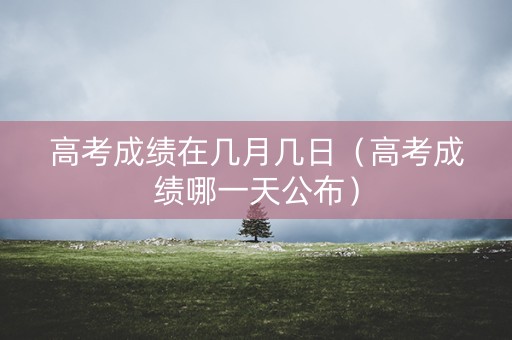 高考成绩在几月几日（高考成绩哪一天公布）