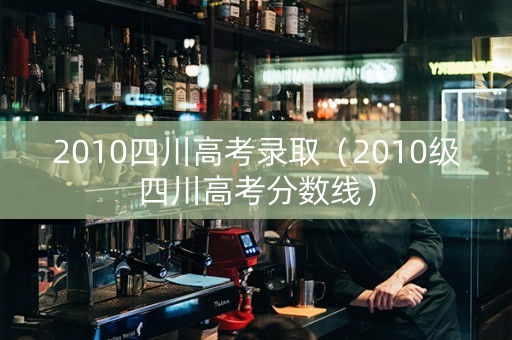 2010四川高考录取（2010级四川高考分数线）
