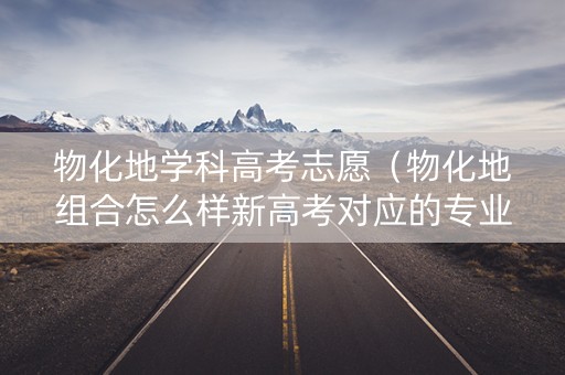 物化地学科高考志愿（物化地组合怎么样新高考对应的专业）