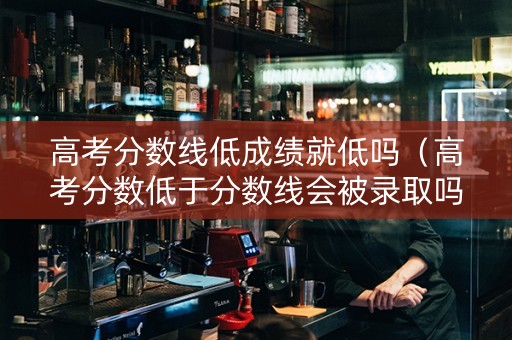 高考分数线低成绩就低吗（高考分数低于分数线会被录取吗）