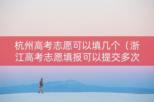 杭州高考志愿可以填几个（浙江高考志愿填报可以提交多次吗）