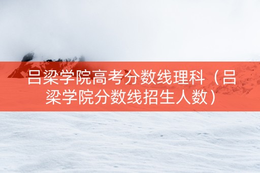 吕梁学院高考分数线理科（吕梁学院分数线招生人数）