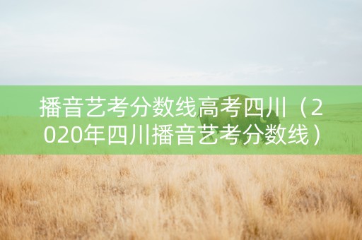 播音艺考分数线高考四川（2020年四川播音艺考分数线）
