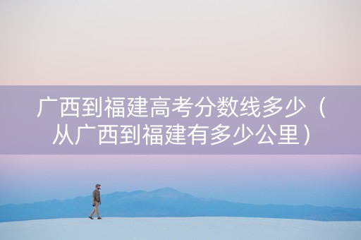 广西到福建高考分数线多少（从广西到福建有多少公里）