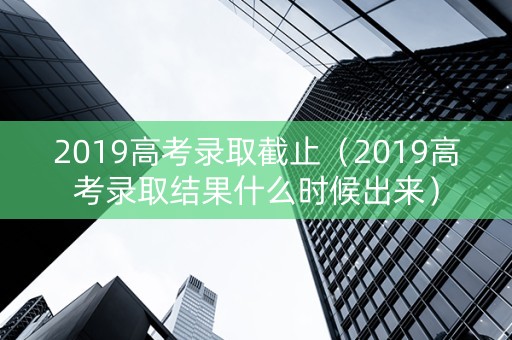 2019高考录取截止（2019高考录取结果什么时候出来）