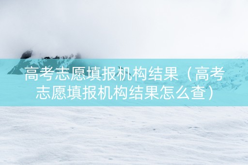 高考志愿填报机构结果（高考志愿填报机构结果怎么查）