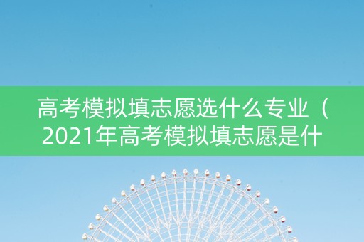 高考模拟填志愿选什么专业（2021年高考模拟填志愿是什么意思）
