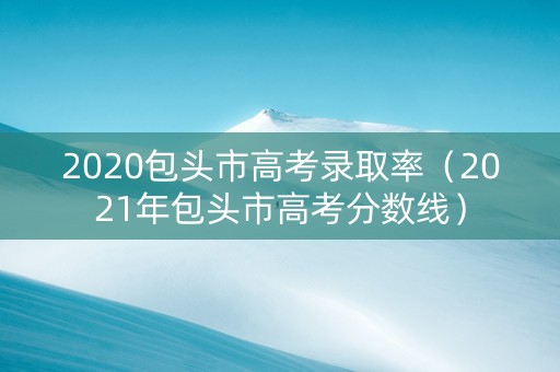2020包头市高考录取率（2021年包头市高考分数线）