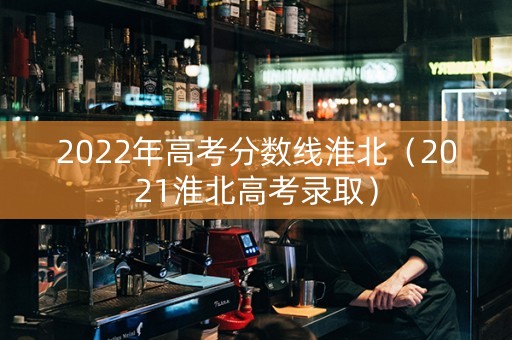 2022年高考分数线淮北（2021淮北高考录取）