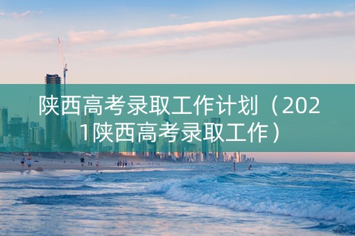 陕西高考录取工作计划（2021陕西高考录取工作）