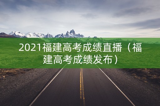 2021福建高考成绩直播（福建高考成绩发布）