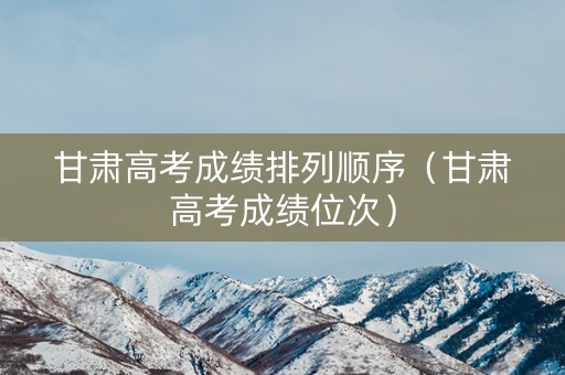 甘肃高考成绩排列顺序（甘肃高考成绩位次）