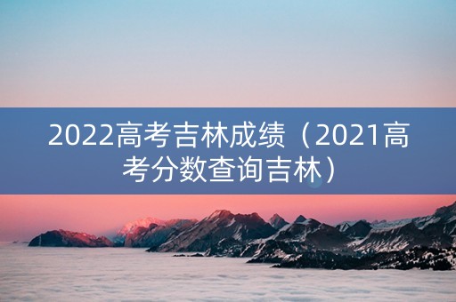 2022高考吉林成绩（2021高考分数查询吉林）