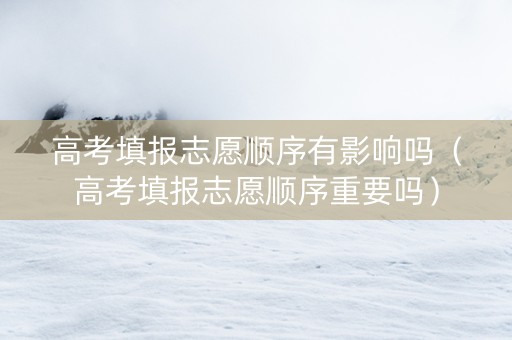 高考填报志愿顺序有影响吗（高考填报志愿顺序重要吗）