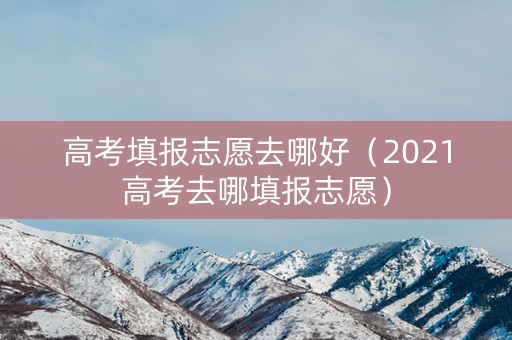 高考填报志愿去哪好（2021高考去哪填报志愿）