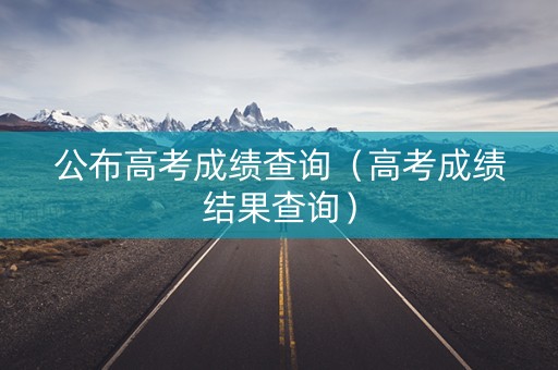 公布高考成绩查询（高考成绩结果查询）