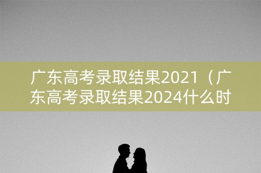广东高考录取结果2021（广东高考录取结果2024什么时候公布）