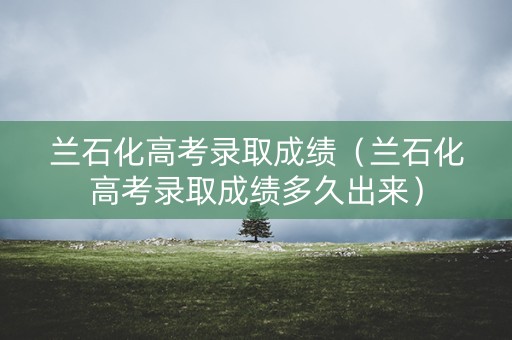 兰石化高考录取成绩（兰石化高考录取成绩多久出来）