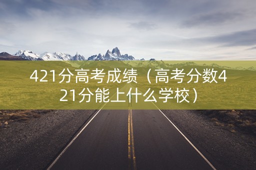 421分高考成绩（高考分数421分能上什么学校）