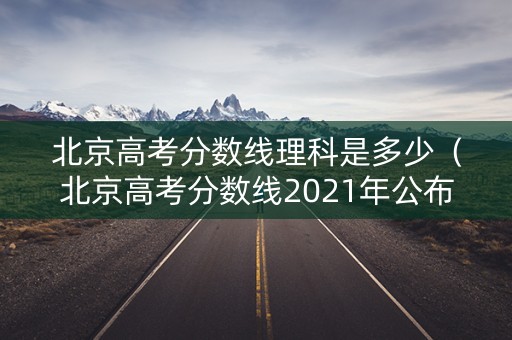 北京高考分数线理科是多少（北京高考分数线2021年公布理科）