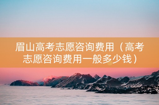 眉山高考志愿咨询费用（高考志愿咨询费用一般多少钱）