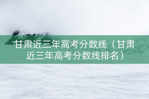 甘肃近三年高考分数线（甘肃近三年高考分数线排名）
