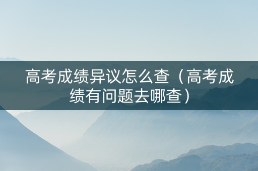 高考成绩异议怎么查（高考成绩有问题去哪查）