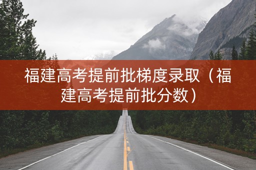 福建高考提前批梯度录取（福建高考提前批分数）