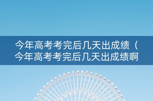 今年高考考完后几天出成绩（今年高考考完后几天出成绩啊）