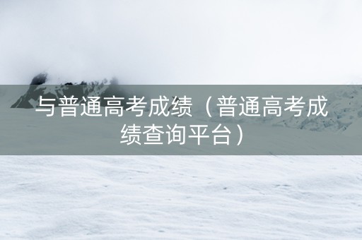 与普通高考成绩（普通高考成绩查询平台）