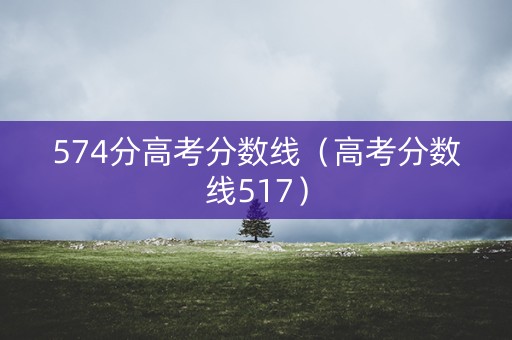 574分高考分数线（高考分数线517）